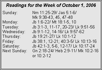 Text Box: Readings for the Week of October 1, 2006Sunday:	Nm 11:25-29/ Jas 5:1-6/ 		Mk 9:38-43, 45, 47-48Monday:	Jb 1:6-22/ Mt 18:1-5, 10Tuesday:	Jb 3:1-3, 11-17, 20-23/ Lk 9:51-56Wednesday:	Jb 9:1-12, 14-16/ Lk 9:57-62Thursday:	Jb 19:21-27/ Lk 10:1-12Friday:		Jb 38:1, 12-21; 40:3-5/ Lk 10:13-16Saturday:	Jb 42:1-3, 5-6, 12-17/ Lk 10:17-24Next Sunday:	Gn 2:18-24/ Heb 2:9-11/ Mk 10:2-16 		or 10:2-12