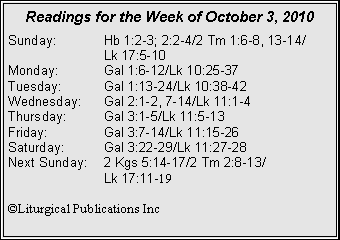 Text Box: Readings for the Week of October 3, 2010Sunday:	Hb 1:2-3; 2:2-4/2 Tm 1:6-8, 13-14/		Lk 17:5-10
Monday:	Gal 1:6-12/Lk 10:25-37
Tuesday:	Gal 1:13-24/Lk 10:38-42
Wednesday:	Gal 2:1-2, 7-14/Lk 11:1-4
Thursday:	Gal 3:1-5/Lk 11:5-13
Friday:		Gal 3:7-14/Lk 11:15-26
Saturday:	Gal 3:22-29/Lk 11:27-28
Next Sunday:	2 Kgs 5:14-17/2 Tm 2:8-13/		Lk 17:11-19

©Liturgical Publications Inc
