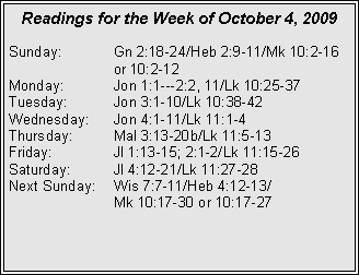 Text Box: Readings for the Week of October 4, 2009
Sunday:	Gn 2:18-24/Heb 2:9-11/Mk 10:2-16 		or 10:2-12
Monday:	Jon 1:1---2:2, 11/Lk 10:25-37
Tuesday:	Jon 3:1-10/Lk 10:38-42
Wednesday:	Jon 4:1-11/Lk 11:1-4
Thursday:	Mal 3:13-20b/Lk 11:5-13
Friday:		Jl 1:13-15; 2:1-2/Lk 11:15-26
Saturday:	Jl 4:12-21/Lk 11:27-28
Next Sunday:	Wis 7:7-11/Heb 4:12-13/		Mk 10:17-30 or 10:17-27
