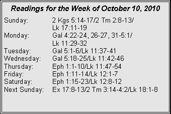 Text Box: Readings for the Week of October 10, 2010
Sunday:	2 Kgs 5:14-17/2 Tm 2:8-13/		Lk 17:11-19
Monday:	Gal 4:22-24, 26-27, 31-5:1/		Lk 11:29-32
Tuesday:	Gal 5:1-6/Lk 11:37-41
Wednesday:	Gal 5:18-25/Lk 11:42-46
Thursday:	Eph 1:1-10/Lk 11:47-54
Friday:		Eph 1:11-14/Lk 12:1-7
Saturday:	Eph 1:15-23/Lk 12:8-12
Next Sunday:	Ex 17:8-13/2 Tm 3:14-4:2/Lk 18:1-8
