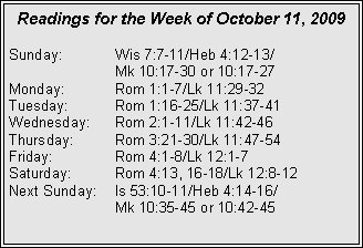 Text Box: Readings for the Week of October 11, 2009Sunday:	Wis 7:7-11/Heb 4:12-13/		Mk 10:17-30 or 10:17-27
Monday:	Rom 1:1-7/Lk 11:29-32
Tuesday:	Rom 1:16-25/Lk 11:37-41
Wednesday:	Rom 2:1-11/Lk 11:42-46
Thursday:	Rom 3:21-30/Lk 11:47-54
Friday:		Rom 4:1-8/Lk 12:1-7
Saturday:	Rom 4:13, 16-18/Lk 12:8-12
Next Sunday:	Is 53:10-11/Heb 4:14-16/		Mk 10:35-45 or 10:42-45
