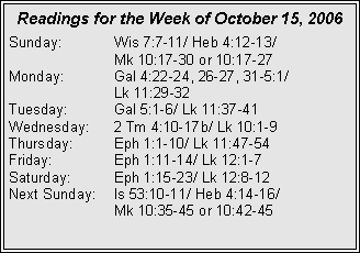 Text Box: Readings for the Week of October 15, 2006Sunday:	Wis 7:7-11/ Heb 4:12-13/ 		Mk 10:17-30 or 10:17-27Monday:	Gal 4:22-24, 26-27, 31-5:1/ 		Lk 11:29-32Tuesday:	Gal 5:1-6/ Lk 11:37-41Wednesday:	2 Tm 4:10-17b/ Lk 10:1-9Thursday:	Eph 1:1-10/ Lk 11:47-54Friday:		Eph 1:11-14/ Lk 12:1-7Saturday:	Eph 1:15-23/ Lk 12:8-12Next Sunday:	Is 53:10-11/ Heb 4:14-16/ 		Mk 10:35-45 or 10:42-45