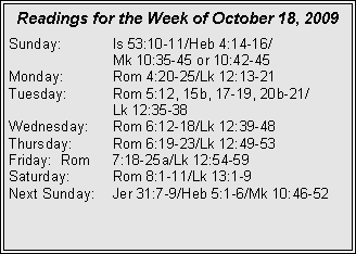 Text Box: Readings for the Week of October 18, 2009Sunday:	Is 53:10-11/Heb 4:14-16/		Mk 10:35-45 or 10:42-45
Monday:	Rom 4:20-25/Lk 12:13-21
Tuesday:	Rom 5:12, 15b, 17-19, 20b-21/		Lk 12:35-38
Wednesday:	Rom 6:12-18/Lk 12:39-48
Thursday:	Rom 6:19-23/Lk 12:49-53
Friday:	Rom 	7:18-25a/Lk 12:54-59
Saturday:	Rom 8:1-11/Lk 13:1-9
Next Sunday:	Jer 31:7-9/Heb 5:1-6/Mk 10:46-52
