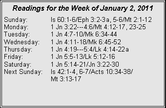 Text Box: Readings for the Week of January 2, 2011Sunday:	Is 60:1-6/Eph 3:2-3a, 5-6/Mt 2:1-12
Monday:	1 Jn 3:22---4:6/Mt 4:12-17, 23-25
Tuesday:	1 Jn 4:7-10/Mk 6:34-44
Wednesday:	1 Jn 4:11-18/Mk 6:45-52
Thursday:	1 Jn 4:19---5:4/Lk 4:14-22a
Friday:		1 Jn 5:5-13/Lk 5:12-16
Saturday:	1 Jn 5:14-21/Jn 3:22-30
Next Sunday:	Is 42:1-4, 6-7/Acts 10:34-38/		Mt 3:13-17
