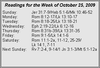 Text Box: Readings for the Week of October 25, 2009Sunday:	Jer 31:7-9/Heb 5:1-6/Mk 10:46-52
Monday:	Rom 8:12-17/Lk 13:10-17
Tuesday:	Rom 8:18-25/Lk 13:18-21
Wednesday:	Eph 2:19-22/Lk 6:12-16
Thursday:	Rom 8:31b-39/Lk 13:31-35
Friday:		Rom 9:1-5/Lk 14:1-6
Saturday:	Rom 11:1-2a, 11-12, 25-29/		Lk 14:1, 7-11
Next Sunday:	Rv 7:2-4, 9-14/1 Jn 3:1-3/Mt 5:1-12a

