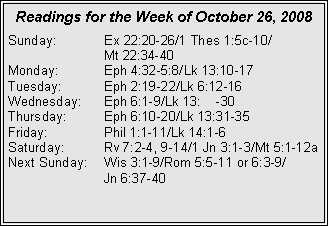 Text Box: Readings for the Week of October 26, 2008Sunday:	Ex 22:20-26/1 Thes 1:5c-10/		Mt 22:34-40
Monday:	Eph 4:32-5:8/Lk 13:10-17
Tuesday:	Eph 2:19-22/Lk 6:12-16
Wednesday:	Eph 6:1-9/Lk 13:22-30
Thursday:	Eph 6:10-20/Lk 13:31-35
Friday:		Phil 1:1-11/Lk 14:1-6
Saturday:	Rv 7:2-4, 9-14/1 Jn 3:1-3/Mt 5:1-12a
Next Sunday:	Wis 3:1-9/Rom 5:5-11 or 6:3-9/		Jn 6:37-40