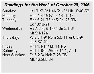 Text Box: Readings for the Week of October 29, 2006Sunday:	Jer 31:7-9/ Heb 5:1-6/ Mk 10:46-52Monday:	Eph 4:32-5:8/ Lk 13:10-17Tuesday:	Eph 5:21-33 or 5:2a, 25-33/ 		Lk 13:18-21Wednesday:	Rv 7:2-4, 9-14/ 1 Jn 3:1-3/ 		Mt 5:1-12aThursday:	Wis 3:1-9/ Rom 5:5-11 or 6:3-9/ 		Jn 6:37-40Friday:		Phil 1:1-11/ Lk 14:1-6Saturday:	Phil 1:18b-26/ Lk 14:1, 7-11Next Sunday:	Dt 6:2-6/ Heb 7:23-28/ 		Mk 12:28b-34