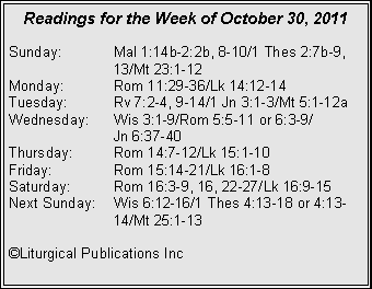 Text Box: Readings for the Week of October 30, 2011Sunday:	Mal 1:14b-2:2b, 8-10/1 Thes 2:7b-9, 		13/Mt 23:1-12Monday:	Rom 11:29-36/Lk 14:12-14Tuesday:	Rv 7:2-4, 9-14/1 Jn 3:1-3/Mt 5:1-12aWednesday:	Wis 3:1-9/Rom 5:5-11 or 6:3-9/		Jn 6:37-40Thursday:	Rom 14:7-12/Lk 15:1-10Friday:		Rom 15:14-21/Lk 16:1-8Saturday:	Rom 16:3-9, 16, 22-27/Lk 16:9-15Next Sunday:	Wis 6:12-16/1 Thes 4:13-18 or 4:13-		14/Mt 25:1-13©Liturgical Publications Inc
