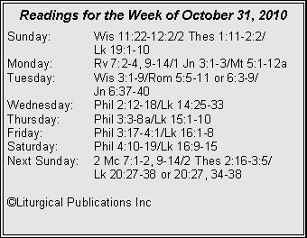 Text Box: Readings for the Week of October 31, 2010Sunday:	Wis 11:22-12:2/2 Thes 1:11-2:2/		Lk 19:1-10
Monday:	Rv 7:2-4, 9-14/1 Jn 3:1-3/Mt 5:1-12a
Tuesday:	Wis 3:1-9/Rom 5:5-11 or 6:3-9/		Jn 6:37-40
Wednesday:	Phil 2:12-18/Lk 14:25-33
Thursday:	Phil 3:3-8a/Lk 15:1-10
Friday:		Phil 3:17-4:1/Lk 16:1-8
Saturday:	Phil 4:10-19/Lk 16:9-15
Next Sunday:	2 Mc 7:1-2, 9-14/2 Thes 2:16-3:5/		Lk 20:27-38 or 20:27, 34-38

©Liturgical Publications Inc
