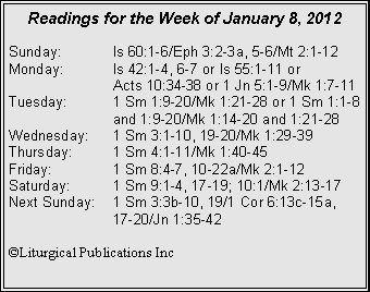 Text Box: Readings for the Week of January 8, 2012Sunday:	Is 60:1-6/Eph 3:2-3a, 5-6/Mt 2:1-12Monday:	Is 42:1-4, 6-7 or Is 55:1-11 or 		Acts 10:34-38 or 1 Jn 5:1-9/Mk 1:7-11Tuesday:	1 Sm 1:9-20/Mk 1:21-28 or 1 Sm 1:1-8 		and 1:9-20/Mk 1:14-20 and 1:21-28Wednesday:	1 Sm 3:1-10, 19-20/Mk 1:29-39Thursday:	1 Sm 4:1-11/Mk 1:40-45Friday:		1 Sm 8:4-7, 10-22a/Mk 2:1-12Saturday:	1 Sm 9:1-4, 17-19; 10:1/Mk 2:13-17Next Sunday:	1 Sm 3:3b-10, 19/1 Cor 6:13c-15a, 		17-20/Jn 1:35-42©Liturgical Publications Inc