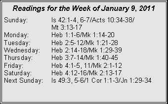 Text Box: Readings for the Week of January 9, 2011Sunday:	Is 42:1-4, 6-7/Acts 10:34-38/		Mt 3:13-17
Monday:	Heb 1:1-6/Mk 1:14-20
Tuesday:	Heb 2:5-12/Mk 1:21-28
Wednesday:	Heb 2:14-18/Mk 1:29-39
Thursday:	Heb 3:7-14/Mk 1:40-45
Friday:		Heb 4:1-5, 11/Mk 2:1-12
Saturday:	Heb 4:12-16/Mk 2:13-17
Next Sunday:	Is 49:3, 5-6/1 Cor 1:1-3/Jn 1:29-34