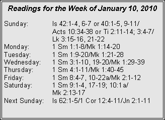 Text Box: Readings for the Week of January 10, 2010
Sunday:	Is 42:1-4, 6-7 or 40:1-5, 9-11/		Acts 10:34-38 or Ti 2:11-14; 3:4-7/		Lk 3:15-16, 21-22
Monday:	1 Sm 1:1-8/Mk 1:14-20
Tuesday:	1 Sm 1:9-20/Mk 1:21-28
Wednesday:	1 Sm 3:1-10, 19-20/Mk 1:29-39
Thursday:	1 Sm 4:1-11/Mk 1:40-45
Friday:		1 Sm 8:4-7, 10-22a/Mk 2:1-12
Saturday:	1 Sm 9:1-4, 17-19; 10:1a/		Mk 2:13-17
Next Sunday:	Is 62:1-5/1 Cor 12:4-11/Jn 2:1-11
