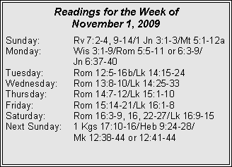 Text Box: Readings for the Week of November 1, 2009Sunday:	Rv 7:2-4, 9-14/1 Jn 3:1-3/Mt 5:1-12a
Monday:	Wis 3:1-9/Rom 5:5-11 or 6:3-9/		Jn 6:37-40
Tuesday:	Rom 12:5-16b/Lk 14:15-24
Wednesday:	Rom 13:8-10/Lk 14:25-33
Thursday:	Rom 14:7-12/Lk 15:1-10
Friday:		Rom 15:14-21/Lk 16:1-8
Saturday:	Rom 16:3-9, 16, 22-27/Lk 16:9-15
Next Sunday:	1 Kgs 17:10-16/Heb 9:24-28/		Mk 12:38-44 or 12:41-44
