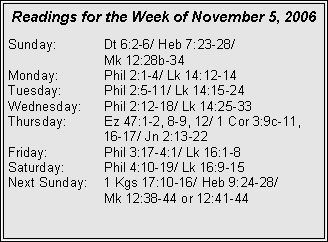 Text Box: Readings for the Week of November 5, 2006Sunday:	Dt 6:2-6/ Heb 7:23-28/ 		Mk 12:28b-34Monday:	Phil 2:1-4/ Lk 14:12-14Tuesday:	Phil 2:5-11/ Lk 14:15-24Wednesday:	Phil 2:12-18/ Lk 14:25-33Thursday:	Ez 47:1-2, 8-9, 12/ 1 Cor 3:9c-11, 		16-17/ Jn 2:13-22Friday:		Phil 3:17-4:1/ Lk 16:1-8Saturday:	Phil 4:10-19/ Lk 16:9-15Next Sunday:	1 Kgs 17:10-16/ Heb 9:24-28/ 		Mk 12:38-44 or 12:41-44