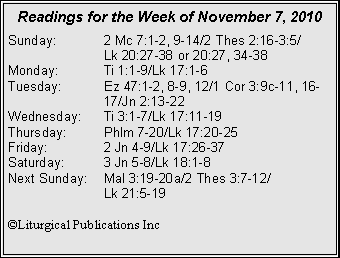 Text Box: Readings for the Week of November 7, 2010Sunday:	2 Mc 7:1-2, 9-14/2 Thes 2:16-3:5/		Lk 20:27-38 or 20:27, 34-38
Monday:	Ti 1:1-9/Lk 17:1-6
Tuesday:	Ez 47:1-2, 8-9, 12/1 Cor 3:9c-11, 16-		17/Jn 2:13-22
Wednesday:	Ti 3:1-7/Lk 17:11-19
Thursday:	Phlm 7-20/Lk 17:20-25
Friday:		2 Jn 4-9/Lk 17:26-37
Saturday:	3 Jn 5-8/Lk 18:1-8
Next Sunday:	Mal 3:19-20a/2 Thes 3:7-12/		Lk 21:5-19

©Liturgical Publications Inc
