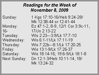 Text Box: Readings for the Week of November 8, 2009Sunday:	1 Kgs 17:10-16/Heb 9:24-28/		Mk 12:38-44 or 12:41-44
Monday:	Ez 47:1-2, 8-9, 12/1 Cor 3:9c-11, 16-		17/Jn 2:13-22
Tuesday:	Wis 2:23---3:9/Lk 17:7-10
Wednesday:	Wis 6:1-11/Lk 17:11-19
Thursday:	Wis 7:22b---8:1/Lk 17:20-25
Friday:		Wis 13:1-9/Lk 17:26-37
Saturday:	Wis 18:14-16; 19:6-9/Lk 18:1-8
Next Sunday:	Dn 12:1-3/Heb 10:11-14, 18/		Mk 13:24-32
