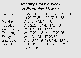 Text Box: Readings for the Week of November 11, 2007Sunday:	2 Mc 7:1-2, 9-14/2 Thes 2:16—3:5/	Lk 20:27-38 or 20:27, 34-38Monday:	Wis 1:1-7/Lk 17:1-6Tuesday:	Wis 2:23—3:9/Lk 17:7-10Wednesday:	Wis 6:1-11/Lk 17:11-19Thursday:	Wis 7:22b—8:1/Lk 17:20-25Friday:	Wis 13:1-9/Lk 17:26-37Saturday:	Wis 18:14-16; 19:6-9/Lk 18:1-8Next Sunday:	Mal 3:19-20a/2 Thes 3:7-12/	Lk 21:5-19
