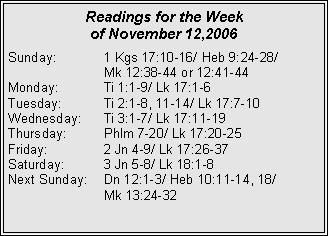 Text Box: Readings for the Week 
of November 12,2006Sunday:	1 Kgs 17:10-16/ Heb 9:24-28/ 		Mk 12:38-44 or 12:41-44Monday:	Ti 1:1-9/ Lk 17:1-6Tuesday:	Ti 2:1-8, 11-14/ Lk 17:7-10Wednesday:	Ti 3:1-7/ Lk 17:11-19Thursday:	Phlm 7-20/ Lk 17:20-25Friday:		2 Jn 4-9/ Lk 17:26-37Saturday:	3 Jn 5-8/ Lk 18:1-8Next Sunday:	Dn 12:1-3/ Heb 10:11-14, 18/ 		Mk 13:24-32