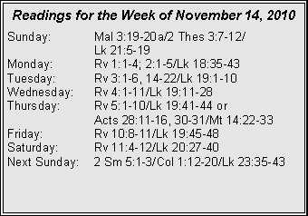 Text Box: Readings for the Week of November 14, 2010Sunday:	Mal 3:19-20a/2 Thes 3:7-12/		Lk 21:5-19
Monday:	Rv 1:1-4; 2:1-5/Lk 18:35-43
Tuesday:	Rv 3:1-6, 14-22/Lk 19:1-10
Wednesday:	Rv 4:1-11/Lk 19:11-28
Thursday:	Rv 5:1-10/Lk 19:41-44 or 		Acts 28:11-16, 30-31/Mt 14:22-33
Friday:		Rv 10:8-11/Lk 19:45-48
Saturday:	Rv 11:4-12/Lk 20:27-40
Next Sunday:	2 Sm 5:1-3/Col 1:12-20/Lk 23:35-43
