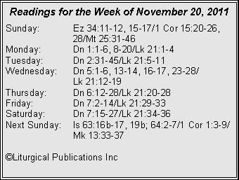 Text Box: Readings for the Week of November 20, 2011Sunday:	Ez 34:11-12, 15-17/1 Cor 15:20-26, 		28/Mt 25:31-46Monday:	Dn 1:1-6, 8-20/Lk 21:1-4Tuesday:	Dn 2:31-45/Lk 21:5-11Wednesday:	Dn 5:1-6, 13-14, 16-17, 23-28/		Lk 21:12-19Thursday:	Dn 6:12-28/Lk 21:20-28Friday:		Dn 7:2-14/Lk 21:29-33Saturday:	Dn 7:15-27/Lk 21:34-36Next Sunday:	Is 63:16b-17, 19b; 64:2-7/1 Cor 1:3-9/		Mk 13:33-37©Liturgical Publications Inc