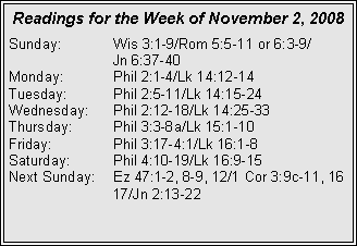Text Box: Readings for the Week of November 2, 2008Sunday:	Wis 3:1-9/Rom 5:5-11 or 6:3-9/		Jn 6:37-40
Monday:	Phil 2:1-4/Lk 14:12-14
Tuesday:	Phil 2:5-11/Lk 14:15-24
Wednesday:	Phil 2:12-18/Lk 14:25-33
Thursday:	Phil 3:3-8a/Lk 15:1-10
Friday:		Phil 3:17-4:1/Lk 16:1-8
Saturday:	Phil 4:10-19/Lk 16:9-15
Next Sunday:	Ez 47:1-2, 8-9, 12/1 Cor 3:9c-11, 16 		17/Jn 2:13-22