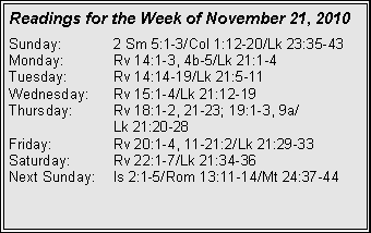 Text Box: Readings for the Week of November 21, 2010
Sunday:	2 Sm 5:1-3/Col 1:12-20/Lk 23:35-43
Monday:	Rv 14:1-3, 4b-5/Lk 21:1-4
Tuesday:	Rv 14:14-19/Lk 21:5-11
Wednesday:	Rv 15:1-4/Lk 21:12-19
Thursday:	Rv 18:1-2, 21-23; 19:1-3, 9a/		Lk 21:20-28
Friday:		Rv 20:1-4, 11-21:2/Lk 21:29-33
Saturday:	Rv 22:1-7/Lk 21:34-36
Next Sunday:	Is 2:1-5/Rom 13:11-14/Mt 24:37-44
