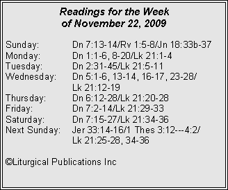 Text Box: Readings for the Week of November 22, 2009
Sunday:	Dn 7:13-14/Rv 1:5-8/Jn 18:33b-37
Monday:	Dn 1:1-6, 8-20/Lk 21:1-4
Tuesday:	Dn 2:31-45/Lk 21:5-11
Wednesday:	Dn 5:1-6, 13-14, 16-17, 23-28/		Lk 21:12-19
Thursday:	Dn 6:12-28/Lk 21:20-28
Friday:		Dn 7:2-14/Lk 21:29-33
Saturday:	Dn 7:15-27/Lk 21:34-36
Next Sunday:	Jer 33:14-16/1 Thes 3:12---4:2/		Lk 21:25-28, 34-36

©Liturgical Publications Inc

