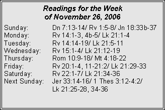 Text Box: Readings for the Week of November 26, 2006Sunday:	Dn 7:13-14/ Rv 1:5-8/ Jn 18:33b-37Monday:	Rv 14:1-3, 4b-5/ Lk 21:1-4Tuesday:	Rv 14:14-19/ Lk 21:5-11Wednesday:	Rv 15:1-4/ Lk 21:12-19Thursday:	Rom 10:9-18/ Mt 4:18-22Friday:		Rv 20:1-4, 11-21:2/ Lk 21:29-33Saturday:	Rv 22:1-7/ Lk 21:34-36Next Sunday:	Jer 33:14-16/ 1 Thes 3:12-4:2/ 		Lk 21:25-28, 34-36