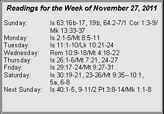 Text Box: Readings for the Week of November 27, 2011Sunday:	Is 63:16b-17, 19b; 64:2-7/1 Cor 1:3-9/		Mk 13:33-37Monday:	Is 2:1-5/Mt 8:5-11Tuesday:	Is 11:1-10/Lk 10:21-24Wednesday:	Rom 10:9-18/Mt 4:18-22Thursday:	Is 26:1-6/Mt 7:21, 24-27Friday:		Is 29:17-24/Mt 9:27-31Saturday:	Is 30:19-21, 23-26/Mt 9:35--10:1, 		5a, 6-8Next Sunday:	Is 40:1-5, 9-11/2 Pt 3:8-14/Mk 1:1-8