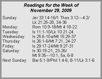 Text Box: Readings for the Week of November 29, 2009Sunday:	Jer 33:14-16/1 Thes 3:12---4:2/		Lk 21:25-28, 34-36
Monday:	Rom 10:9-18/Mt 4:18-22
Tuesday:	Is 11:1-10/Lk 10:21-24
Wednesday:	Is 25:6-10a/Mt 15:29-37
Thursday:	Is 26:1-6/Mt 7:21, 24-27
Friday:		Is 29:17-24/Mt 9:27-31
Saturday:	Is 30:19-21, 23-26/		Mt 9:35---10:1, 5a, 6-8
Next Sunday:	Bar 5:1-9/Phil 1:4-6, 8-11/Lk 3:1-6
