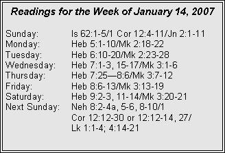 Text Box: Readings for the Week of January 14, 2007Sunday:	Is 62:1-5/1 Cor 12:4-11/Jn 2:1-11Monday:	Heb 5:1-10/Mk 2:18-22Tuesday:	Heb 6:10-20/Mk 2:23-28Wednesday:	Heb 7:1-3, 15-17/Mk 3:1-6Thursday:	Heb 7:25—8:6/Mk 3:7-12Friday:	Heb 8:6-13/Mk 3:13-19Saturday:	Heb 9:2-3, 11-14/Mk 3:20-21Next Sunday:	Neh 8:2-4a, 5-6, 8-10/1 	Cor 12:12-30 or 12:12-14, 27/	Lk 1:1-4; 4:14-21