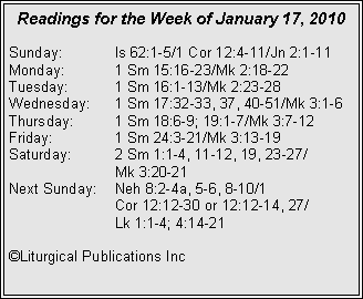 Text Box: Readings for the Week of January 17, 2010
Sunday:	Is 62:1-5/1 Cor 12:4-11/Jn 2:1-11
Monday:	1 Sm 15:16-23/Mk 2:18-22
Tuesday:	1 Sm 16:1-13/Mk 2:23-28
Wednesday:	1 Sm 17:32-33, 37, 40-51/Mk 3:1-6
Thursday:	1 Sm 18:6-9; 19:1-7/Mk 3:7-12
Friday:		1 Sm 24:3-21/Mk 3:13-19
Saturday:	2 Sm 1:1-4, 11-12, 19, 23-27/		Mk 3:20-21
Next Sunday:	Neh 8:2-4a, 5-6, 8-10/1 		Cor 12:12-30 or 12:12-14, 27/		Lk 1:1-4; 4:14-21

©Liturgical Publications Inc
