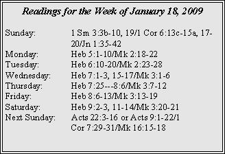 Text Box: Readings for the Week of January 18, 2009
Sunday:		1 Sm 3:3b-10, 19/1 Cor 6:13c-15a, 17-		20/Jn 1:35-42
Monday:	Heb 5:1-10/Mk 2:18-22
Tuesday:	Heb 6:10-20/Mk 2:23-28
Wednesday:	Heb 7:1-3, 15-17/Mk 3:1-6
Thursday:	Heb 7:25---8:6/Mk 3:7-12
Friday:		Heb 8:6-13/Mk 3:13-19
Saturday:	Heb 9:2-3, 11-14/Mk 3:20-21
Next Sunday:	Acts 22:3-16 or Acts 9:1-22/1 		Cor 7:29-31/Mk 16:15-18
