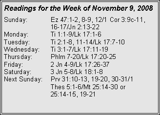 Text Box: Readings for the Week of November 9, 2008Sunday:	Ez 47:1-2, 8-9, 12/1 Cor 3:9c-11, 		16-17/Jn 2:13-22
Monday:	Ti 1:1-9/Lk 17:1-6
Tuesday:	Ti 2:1-8, 11-14/Lk 17:7-10
Wednesday:	Ti 3:1-7/Lk 17:11-19
Thursday:	Phlm 7-20/Lk 17:20-25
Friday:		2 Jn 4-9/Lk 17:26-37
Saturday:	3 Jn 5-8/Lk 18:1-8
Next Sunday:	Prv 31:10-13, 19-20, 30-31/1 		Thes 5:1-6/Mt 25:14-30 or 		25:14-15, 19-21