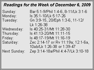 Text Box: Readings for the Week of December 6, 2009Sunday:	Bar 5:1-9/Phil 1:4-6, 8-11/Lk 3:1-6
Monday:	Is 35:1-10/Lk 5:17-26
Tuesday:	Gn 3:9-15, 20/Eph 1:3-6, 11-12/		Lk 1:26-38
Wednesday:	Is 40:25-31/Mt 11:28-30
Thursday:	Is 41:13-20/Mt 11:11-15
Friday:		Is 48:17-19/Mt 11:16-19
Saturday:	Zec 2:14-17 or Rv 11:19a; 12:1-6a, 		10ab/Lk 1:26-38 or 1:39-47
Next Sunday:	Zep 3:14-18a/Phil 4:4-7/Lk 3:10-18

