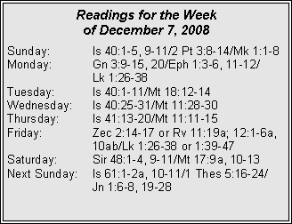 Text Box: Readings for the Week of December 7, 2008Sunday:	Is 40:1-5, 9-11/2 Pt 3:8-14/Mk 1:1-8
Monday:	Gn 3:9-15, 20/Eph 1:3-6, 11-12/		Lk 1:26-38
Tuesday:	Is 40:1-11/Mt 18:12-14
Wednesday:	Is 40:25-31/Mt 11:28-30
Thursday:	Is 41:13-20/Mt 11:11-15
Friday:		Zec 2:14-17 or Rv 11:19a; 12:1-6a, 		10ab/Lk 1:26-38 or 1:39-47
Saturday:	Sir 48:1-4, 9-11/Mt 17:9a, 10-13
Next Sunday:	Is 61:1-2a, 10-11/1 Thes 5:16-24/		Jn 1:6-8, 19-28
