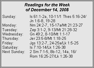 Text Box: Readings for the Week of December 14, 2008Sunday:	Is 61:1-2a, 10-11/1 Thes 5:16-24/		Jn 1:6-8, 19-28
Monday:	Nm 24:2-7, 15-17a/Mt 21:23-27
Tuesday:	Zep 3:1-2, 9-13/Mt 21:28-32
Wednesday:	Gn 49:2, 8-10/Mt 1:1-17
Thursday:	Jer 23:5-8/Mt 1:18-25
Friday:		Jgs 13:2-7, 24-25a/Lk 1:5-25
Saturday:	Is 7:10-14/Lk 1:26-38
Next Sunday:	2 Sm 7:1-5, 8b-12, 14a, 16/		Rom 16:25-27/Lk 1:26-38
