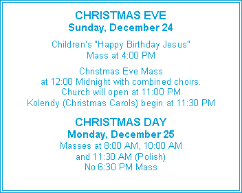 Text Box: CHRISTMAS EVESunday, December 24Children’s “Happy Birthday Jesus”Mass at 4:00 PMChristmas Eve Massat 12:00 Midnight with combined choirs.Church will open at 11:00 PMKolendy (Christmas Carols) begin at 11:30 PMCHRISTMAS DAYMonday, December 25Masses at 8:00 AM, 10:00 AM and 11:30 AM (Polish)No 6:30 PM Mass