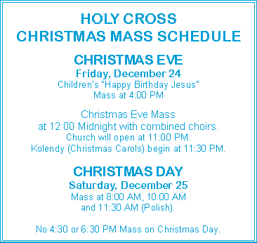 Text Box: HOLY CROSSCHRISTMAS MASS SCHEDULECHRISTMAS EVEFriday, December 24Children’s “Happy Birthday Jesus”Mass at 4:00 PMChristmas Eve Massat 12:00 Midnight with combined choirs.Church will open at 11:00 PM.Kolendy (Christmas Carols) begin at 11:30 PM.CHRISTMAS DAYSaturday, December 25Mass at 8:00 AM, 10:00 AMand 11:30 AM (Polish).No 4:30 or 6:30 PM Mass on Christmas Day.