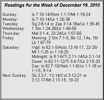 Text Box: Readings for the Week of December 19, 2010Sunday:	Is 7:10-14/Rom 1:1-7/Mt 1:18-24
Monday:	Is 7:10-14/Lk 1:26-38
Tuesday:	Sg 2:8-14 or Zep 3:14-18a/Lk 1:39-45
Wednesday:	1 Sm 1:24-28/Lk 1:46-56
Thursday:	Mal 3:1-4, 23-24/Lk 1:57-66
Friday:		Morning: 2 Sm 7:1-5, 8b-12, 14a, 16/		Lk 1:67-79
Saturday:	Vigil: Is 62:1-5/Acts 13:16-17, 22-25/		Mt 1:1-25 or 1:18-25
		Midnight: Is 9:1-6/Ti 2:11-14/Lk 2:1-14
		Dawn: Is 62:11-12/Ti 3:4-7/Lk 2:15-20
		Day: Is 52:7-10/Heb 1:1-6/Jn 1:1-18 or 		1:1-5, 9-14
Next Sunday:	Sir 3:2-7, 12-14/Col 3:12-21 or 		3:12-17/Mt 2:13-15, 19-23
