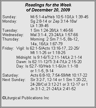 Text Box: Readings for the Week of December 20, 2009Sunday:	Mi 5:1-4a/Heb 10:5-10/Lk 1:39-45
Monday:	Sg 2:8-14 or Zep 3:14-18a/		Lk 1:39-45
Tuesday:	1 Sm 1:24-28/Lk 1:46-56
Wednesday:	Mal 3:1-4, 23-24/Lk 1:57-66
Thursday:	Morning: 2 Sm 7:1-5, 8b-12, 		14a, 16/Lk 1:67-79
Friday:	Vigil: Is 62:1-5/Acts 13:16-17, 22-25/		Mt 1:1-25 or 1:18-25
	Midnight: Is 9:1-6/Ti 2:11-14/Lk 2:1-14
	Dawn: Is 62:11-12/Ti 3:4-7/Lk 2:15-20
	Day: Is 52:7-10/Heb 1:1-6/Jn 1:1-18 		or 1:1-5, 9-14
Saturday:	Acts 6:8-10; 7:54-59/Mt 10:17-22
Next Sunday:	Sir 3:2-7, 12-14 or 1 Sm 1:20-22, 		24-28/Col 3:12-21 or 3:12-17 or 1 		Jn 3:1-2, 21-24/Lk 2:41-52

©Liturgical Publications Inc
