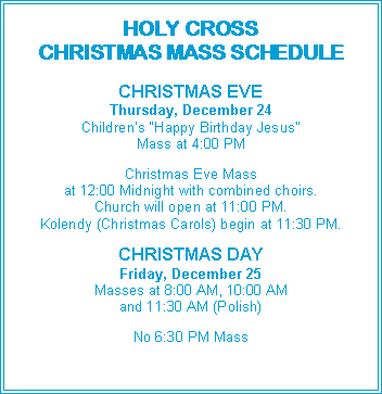 Text Box: HOLY CROSSCHRISTMAS MASS SCHEDULECHRISTMAS EVEThursday, December 24Children’s “Happy Birthday Jesus”Mass at 4:00 PMChristmas Eve Massat 12:00 Midnight with combined choirs.Church will open at 11:00 PM.Kolendy (Christmas Carols) begin at 11:30 PM.CHRISTMAS DAYFriday, December 25Masses at 8:00 AM, 10:00 AMand 11:30 AM (Polish)No 6:30 PM Mass
