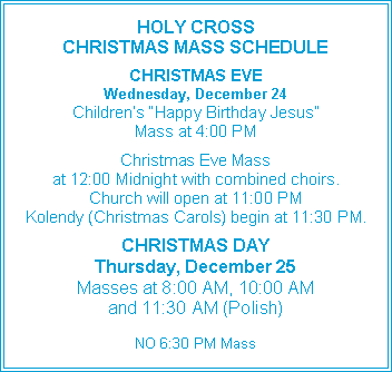 Text Box: HOLY CROSS CHRISTMAS MASS SCHEDULECHRISTMAS EVEWednesday, December 24Children’s “Happy Birthday Jesus”Mass at 4:00 PMChristmas Eve Massat 12:00 Midnight with combined choirs.Church will open at 11:00 PMKolendy (Christmas Carols) begin at 11:30 PM.CHRISTMAS DAYThursday, December 25Masses at 8:00 AM, 10:00 AMand 11:30 AM (Polish)NO 6:30 PM Mass