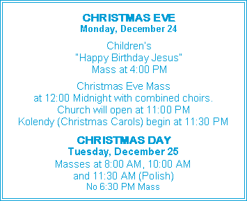 Text Box:     CHRISTMAS EVE    Monday, December 24    Children’s     “Happy Birthday Jesus”     Mass at 4:00 PMChristmas Eve Massat 12:00 Midnight with combined choirs.Church will open at 11:00 PMKolendy (Christmas Carols) begin at 11:30 PMCHRISTMAS DAYTuesday, December 25Masses at 8:00 AM, 10:00 AMand 11:30 AM (Polish)No 6:30 PM Mass