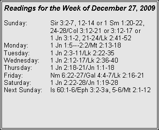 Text Box: Readings for the Week of December 27, 2009
Sunday:	Sir 3:2-7, 12-14 or 1 Sm 1:20-22, 		24-28/Col 3:12-21 or 3:12-17 or 		1 Jn 3:1-2, 21-24/Lk 2:41-52
Monday:	1 Jn 1:5---2:2/Mt 2:13-18
Tuesday:	1 Jn 2:3-11/Lk 2:22-35
Wednesday:	1 Jn 2:12-17/Lk 2:36-40
Thursday:	1 Jn 2:18-21/Jn 1:1-18
Friday:		Nm 6:22-27/Gal 4:4-7/Lk 2:16-21
Saturday:	1 Jn 2:22-28/Jn 1:19-28
Next Sunday:	Is 60:1-6/Eph 3:2-3a, 5-6/Mt 2:1-12


