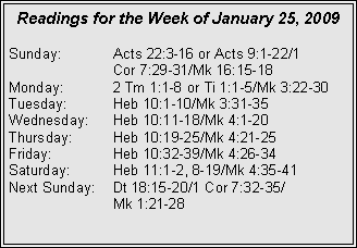 Text Box: Readings for the Week of January 25, 2009
Sunday:	Acts 22:3-16 or Acts 9:1-22/1 		Cor 7:29-31/Mk 16:15-18
Monday:	2 Tm 1:1-8 or Ti 1:1-5/Mk 3:22-30
Tuesday:	Heb 10:1-10/Mk 3:31-35
Wednesday:	Heb 10:11-18/Mk 4:1-20
Thursday:	Heb 10:19-25/Mk 4:21-25
Friday:		Heb 10:32-39/Mk 4:26-34
Saturday:	Heb 11:1-2, 8-19/Mk 4:35-41
Next Sunday:	Dt 18:15-20/1 Cor 7:32-35/		Mk 1:21-28
