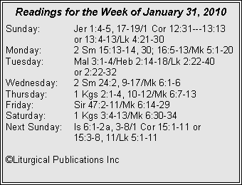 Text Box: Readings for the Week of January 31, 2010Sunday:	Jer 1:4-5, 17-19/1 Cor 12:31---13:13 		or 13:4-13/Lk 4:21-30
Monday:	2 Sm 15:13-14, 30; 16:5-13/Mk 5:1-20
Tuesday:	Mal 3:1-4/Heb 2:14-18/Lk 2:22-40 		or 2:22-32
Wednesday:	2 Sm 24:2, 9-17/Mk 6:1-6
Thursday:	1 Kgs 2:1-4, 10-12/Mk 6:7-13
Friday:		Sir 47:2-11/Mk 6:14-29
Saturday:	1 Kgs 3:4-13/Mk 6:30-34
Next Sunday:	Is 6:1-2a, 3-8/1 Cor 15:1-11 or 		15:3-8, 11/Lk 5:1-11

©Liturgical Publications Inc
