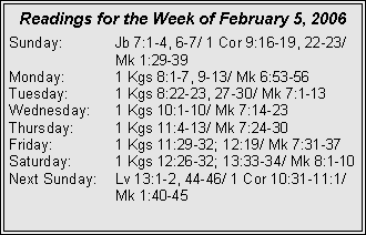 Text Box: Readings for the Week of February 5, 2006Sunday:	Jb 7:1-4, 6-7/ 1 Cor 9:16-19, 22-23/ 		Mk 1:29-39Monday:	1 Kgs 8:1-7, 9-13/ Mk 6:53-56Tuesday:	1 Kgs 8:22-23, 27-30/ Mk 7:1-13Wednesday:	1 Kgs 10:1-10/ Mk 7:14-23Thursday:	1 Kgs 11:4-13/ Mk 7:24-30Friday:		1 Kgs 11:29-32; 12:19/ Mk 7:31-37Saturday:	1 Kgs 12:26-32; 13:33-34/ Mk 8:1-10Next Sunday:	Lv 13:1-2, 44-46/ 1 Cor 10:31-11:1/ 		Mk 1:40-45