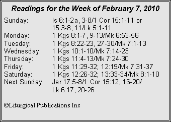 Text Box: Readings for the Week of February 7, 2010Sunday:	Is 6:1-2a, 3-8/1 Cor 15:1-11 or 		15:3-8, 11/Lk 5:1-11
Monday:	1 Kgs 8:1-7, 9-13/Mk 6:53-56
Tuesday:	1 Kgs 8:22-23, 27-30/Mk 7:1-13
Wednesday:	1 Kgs 10:1-10/Mk 7:14-23
Thursday:	1 Kgs 11:4-13/Mk 7:24-30
Friday:		1 Kgs 11:29-32; 12:19/Mk 7:31-37
Saturday:	1 Kgs 12:26-32; 13:33-34/Mk 8:1-10
Next Sunday:	Jer 17:5-8/1 Cor 15:12, 16-20/		Lk 6:17, 20-26

©Liturgical Publications Inc
