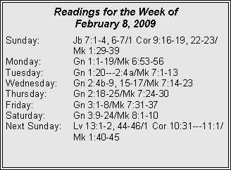 Text Box: Readings for the Week of February 8, 2009Sunday:	Jb 7:1-4, 6-7/1 Cor 9:16-19, 22-23/		Mk 1:29-39
Monday:	Gn 1:1-19/Mk 6:53-56
Tuesday:	Gn 1:20---2:4a/Mk 7:1-13
Wednesday:	Gn 2:4b-9, 15-17/Mk 7:14-23
Thursday:	Gn 2:18-25/Mk 7:24-30
Friday:		Gn 3:1-8/Mk 7:31-37
Saturday:	Gn 3:9-24/Mk 8:1-10
Next Sunday:	Lv 13:1-2, 44-46/1 Cor 10:31---11:1/		Mk 1:40-45
